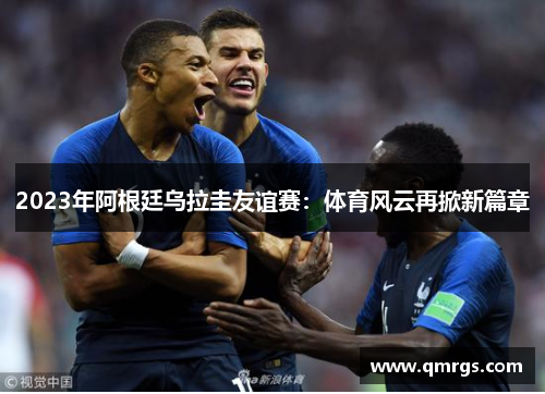 2023年阿根廷乌拉圭友谊赛：体育风云再掀新篇章